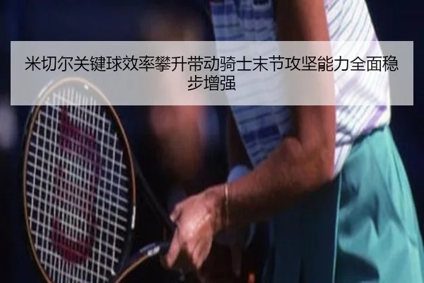 米切尔关键球效率攀升带动骑士末节攻坚能力全面稳步增强