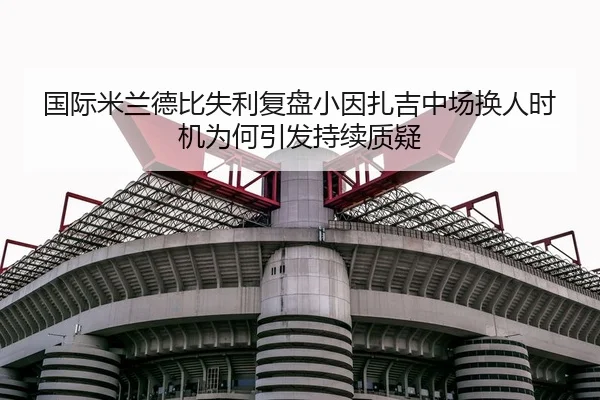国际米兰德比失利复盘小因扎吉中场换人时机为何引发持续质疑